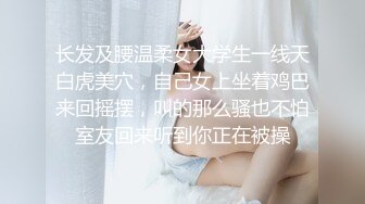 长发及腰温柔女大学生一线天白虎美穴，自己女上坐着鸡巴来回摇摆，叫的那么骚也不怕室友回来听到你正在被操