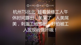 杭州TS北北  趁着装修工人午休时间露出，美呆了，人美屌美，刺激工地露出，好怕被工人发现被强奸哦！