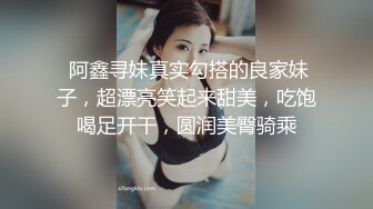  阿鑫寻妹真实勾搭的良家妹子，超漂亮笑起来甜美，吃饱喝足开干，圆润美臀骑乘