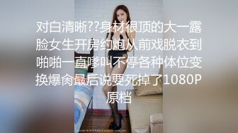 对白清晰??身材很顶的大一露脸女生开房约炮从前戏脱衣到啪啪一直嗲叫不停各种体位变换爆肏最后说要死掉了1080P原档