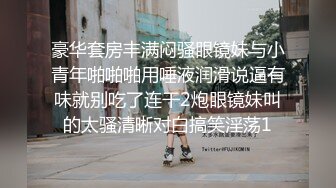 豪华套房丰满闷骚眼镜妹与小青年啪啪啪用唾液润滑说逼有味就别吃了连干2炮眼镜妹叫的太骚清晰对白搞笑淫荡1