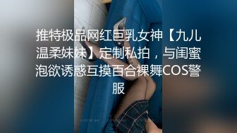 推特极品网红巨乳女神【九儿温柔妹妹】定制私拍，与闺蜜泡欲诱惑互摸百合裸舞COS警服