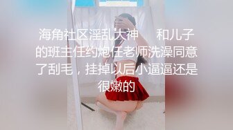 海角社区淫乱大神❤️和儿子的班主任约炮任老师洗澡同意了刮毛，挂掉以后小逼逼还是很嫩的