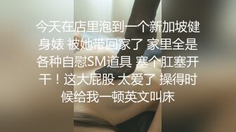 今天在店里泡到一个新加坡健身婊 被她带回家了 家里全是各种自慰SM道具 塞个肛塞开干！这大屁股 太爱了 操得时候给我一顿英文叫床