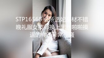 STP16568 会所选妃身材不错晚礼服女技师换上黑丝啪啪摸逼的样子非常淫骚