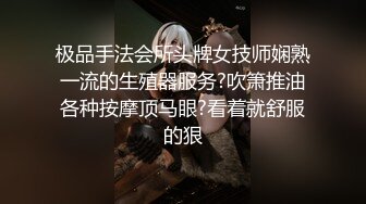 极品手法会所头牌女技师娴熟一流的生殖器服务?吹箫推油各种按摩顶马眼?看着就舒服的狠