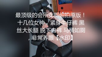 最顶级的会所女厕偷拍原版！十几位女神，紧身牛仔裤 黑丝大长腿 脱下内裤 马桶如厕，非常养眼【水印】