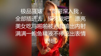 ✿极品骚婊✿“哥哥深入我，全部插进去，操死我吧”漂亮美女吃鸡啪啪被无套输出内射满满一鲍鱼精液不停流出表情舒坦