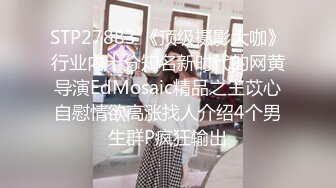 STP27883 《顶级摄影大咖》行业内十分知名新时代的网黄导演EdMosaic精品之王苡心自慰情欲高涨找人介绍4个男生群P疯狂输出