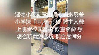 淫荡小母狗露出调教超嫩反差小学妹『萌犬一只』被主人戴上跳蛋校园露出 教室紫薇 想怎么玩就怎么玩 配合度满分