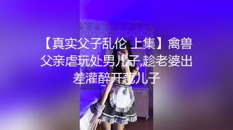 【真实父子乱伦 上集】禽兽父亲虐玩处男儿子,趁老婆出差灌醉开苞儿子