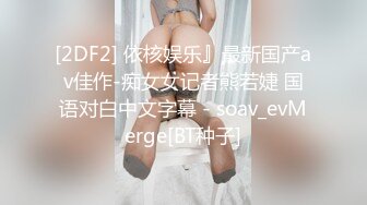 [2DF2] 依核娱乐』最新国产av佳作-痴女女记者熊若婕 国语对白中文字幕 - soav_evMerge[BT种子]