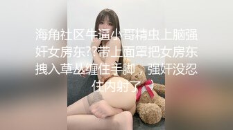 海角社区牛逼小哥精虫上脑强奸女房东??带上面罩把女房东拽入草丛缠住手脚，强奸没忍住内射了