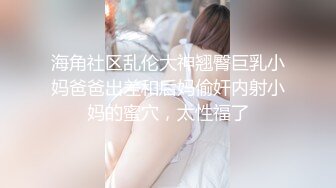 海角社区乱伦大神翘臀巨乳小妈爸爸出差和后妈偷奸内射小妈的蜜穴，太性福了