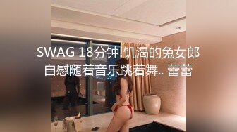 SWAG 18分钟!饥渴的兔女郎自慰随着音乐跳着舞.. 蕾蕾