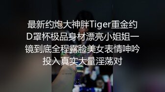 最新约炮大神胖Tiger重金约D罩杯极品身材漂亮小姐姐一镜到底全程露脸美女表情呻吟投入真实大量淫荡对