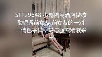 STP29648 小哥隔离酒店做核酸偶遇前女友 前女友的一对一情色采样，嘴与骚穴精液采集