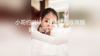 小哥约嫩妹，超近视角吸屌插嘴，脱下妹子内裤