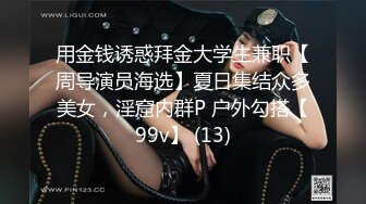 用金钱诱惑拜金大学生兼职【周导演员海选】夏日集结众多美女，淫窟内群P 户外勾搭【99v】 (13)