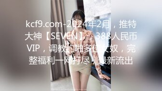 kcf9.com-2024年2月，推特大神【SEVEN】，388人民币VIP，调教约啪多位女奴，完整福利一网打尽，最新流出