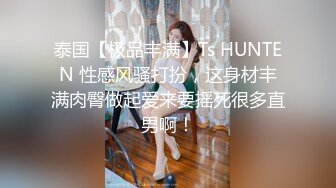 泰国【极品丰满】Ts HUNTEN 性感风骚打扮，这身材丰满肉臀做起爱来要摇死很多直男啊！