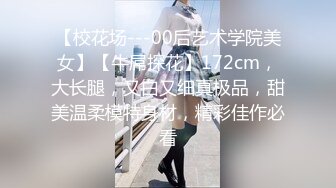 【校花场---00后艺术学院美女】【牛屌探花】172cm，大长腿，又白又细真极品，甜美温柔模特身材，精彩佳作必看