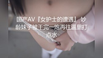 国产AV『女护士的遭遇』 妙龄妹子被干完一炮再往逼里打点水