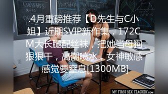 .4月重磅推荐【D先生与C小姐】近期SVIP新作集，172CM大长腿配丝袜，把她当母狗狠狠干，高潮喷水，女神敏感 感觉要窒息[1300MB]