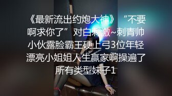 《最新流出约炮大神》“不要啊求你了”对白刺激~刺青帅小伙露脸霸王硬上弓3位年轻漂亮小姐姐人生赢家啊操遍了所有类型妹子1