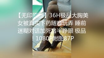 【无印原档】36H极品大胸美女被真实下药随意玩弄 睡前迷糊对话加死猪半睁眼 极品！1080P附图87P