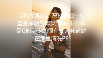 【新片速遞】 高档洗浴中心重金雇佣内部员工偷拍❤️极品G奶美少妇很有女人味道站在那里清洗PP