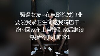   骚逼女友~在电影院发浪非要啦我紧卫生间吃我鸡巴干一炮~回家车上自摸到家后继续爆操终于狂呻吟1