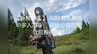 【新片速遞 】 JVID 巨乳教师の多人凌辱❤️娃娃の首次潮吹后再被顏射