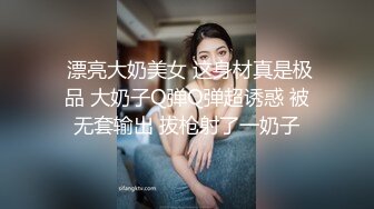  漂亮大奶美女 这身材真是极品 大奶子Q弹Q弹超诱惑 被无套输出 拔枪射了一奶子