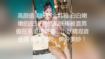 高颜值美妖TS金韩雅 白白嫩嫩的皮肤 秀气的妖棒被直男握在手里撸啊撸，小妖精观音坐莲 爽得飞起，呻吟美妙！