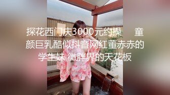 探花西门庆3000元约操❤️童颜巨乳酷似抖音网红董赤赤的学生妹 微胖界的天花板