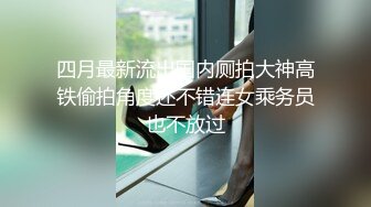 四月最新流出国内厕拍大神高铁偷拍角度还不错连女乘务员也不放过