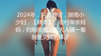 2024年，抖音泄密，湖南小少妇，【晓柔】，农村单亲妈妈，约炮啪啪，胸大人骚一看就是欠操的样子