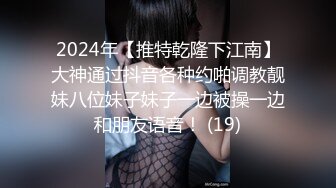 2024年【推特乾隆下江南】大神通过抖音各种约啪调教靓妹八位妹子妹子一边被操一边和朋友语音！ (19)