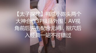 【太子探花】鸭总小陈头两个大神合作3P极品外围，AV视角前后夹击配合无间，掰穴后入经典一站不可错过