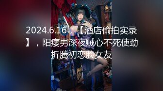 2024.6.16，【酒店偷拍实录】，阳痿男深夜贼心不死使劲折腾初恋脸女友