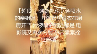 【超顶❤️通奸乱伦】会喷水的亲姐姐✨ 开档黑丝睡衣在厨房开艹 汁液喷的到处都是 电影院又再次内射 小穴紧紧拴住榨精