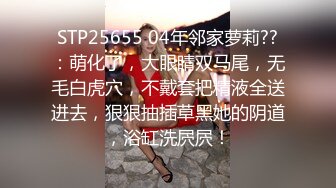 STP25655 04年邻家萝莉??：萌化了，大眼睛双马尾，无毛白虎穴，不戴套把精液全送进去，狠狠抽插草黑她的阴道，浴缸洗屄屄！