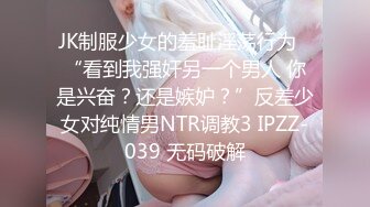 JK制服少女的羞耻淫荡行为✅“看到我强奸另一个男人 你是兴奋？还是嫉妒？”反差少女对纯情男NTR调教3 IPZZ-039 无码破解