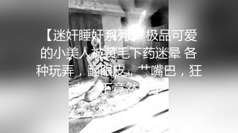 【迷奸睡奸系列】 极品可爱的小美人被黄毛下药迷晕 各种玩弄，翻眼皮，艹嘴巴，狂艹之下竟然尿了