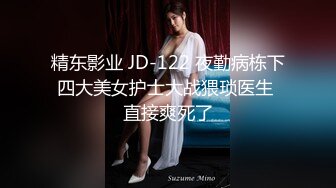 精东影业 JD-122 夜勤病栋下四大美女护士大战猥琐医生 直接爽死了