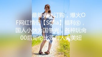 ⚫️⚫️最新无水订购，爆火OF网红情侣【Sofia】福利⑥，国人小伙为国争光，各种玩肏00后哥伦比亚白人大美妞