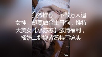 ⚫️⚫️强烈推荐，不做万人追女神，却要做金主母狗，推特大美女【小苏苏】激情福利，揉奶二指禅紫薇特写镜头