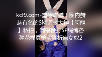 kcf9.com-重磅炸弹！圈内赫赫有名的SM调教大神【阿龍】私拍，滴蜡鞭打SP绳缚各种花样真枪实弹折磨女奴2