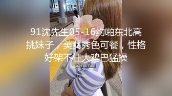 91沈先生05-16约啪东北高挑妹子，美女秀色可餐，性格好架不住大鸡巴猛操